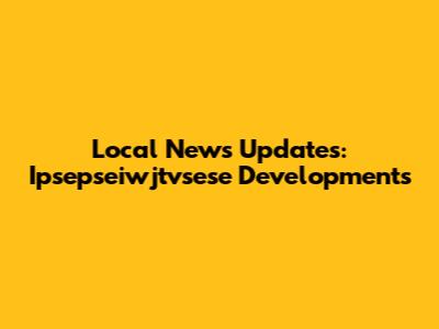Local News Updates: Ipsepseiwjtvsese Developments
