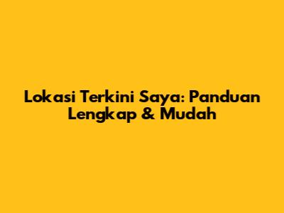 Lokasi Terkini Saya: Panduan Lengkap & Mudah