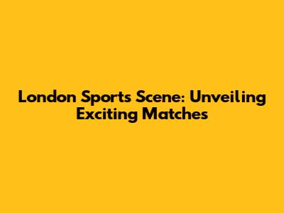 London Sports Scene: Unveiling Exciting Matches