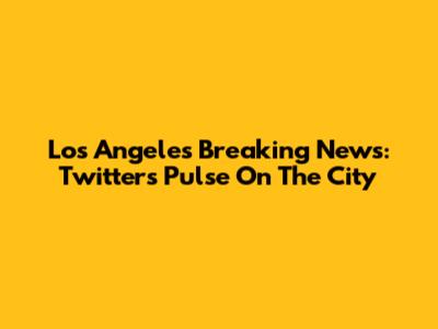 Los Angeles Breaking News: Twitter's Pulse On The City