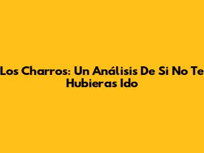 Los Charros: Un Análisis De 'Si No Te Hubieras Ido'