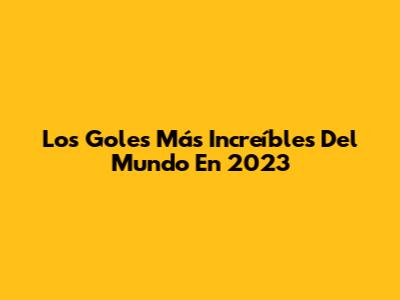 Los Goles Más Increíbles Del Mundo En 2023