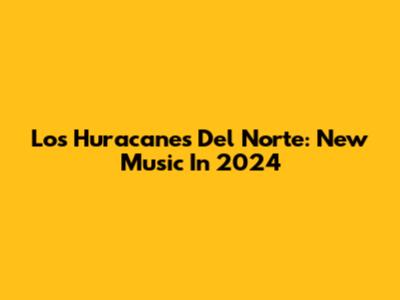 Los Huracanes Del Norte: New Music In 2024