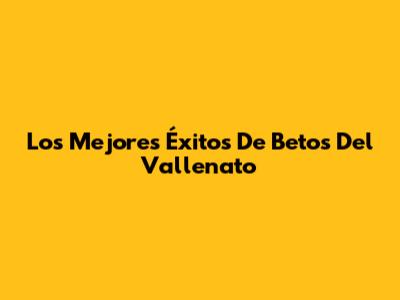 Los Mejores Éxitos De Betos Del Vallenato