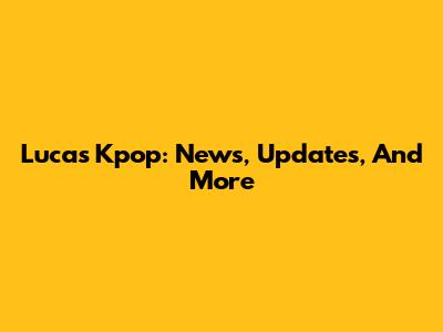 Lucas Kpop: News, Updates, And More