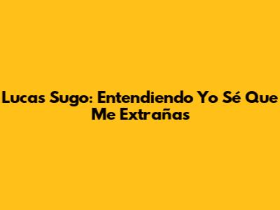 Lucas Sugo: Entendiendo 'Yo Sé Que Me Extrañas'