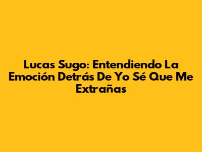 Lucas Sugo: Entendiendo La Emoción Detrás De 'Yo Sé Que Me Extrañas'