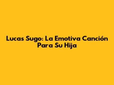Lucas Sugo: La Emotiva Canción Para Su Hija