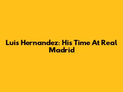 Luis Hernandez: His Time At Real Madrid