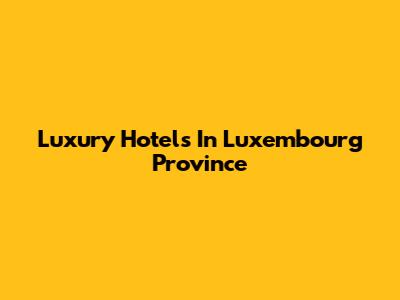 Luxury Hotels In Luxembourg Province