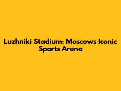 Luzhniki Stadium: Moscow's Iconic Sports Arena