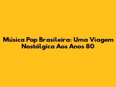 Música Pop Brasileira: Uma Viagem Nostálgica Aos Anos 80