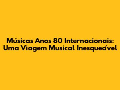 Músicas Anos 80 Internacionais: Uma Viagem Musical Inesquecível