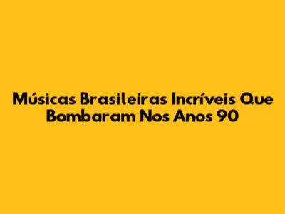 Músicas Brasileiras Incríveis Que Bombaram Nos Anos 90