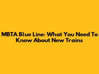 MBTA Blue Line: What You Need To Know About New Trains
