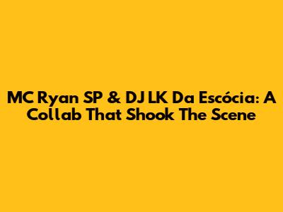 MC Ryan SP & DJ LK Da Escócia: A Collab That Shook The Scene