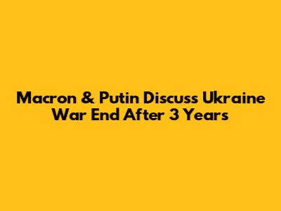Macron & Putin Discuss Ukraine War End After 3 Years