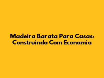 Madeira Barata Para Casas: Construindo Com Economia