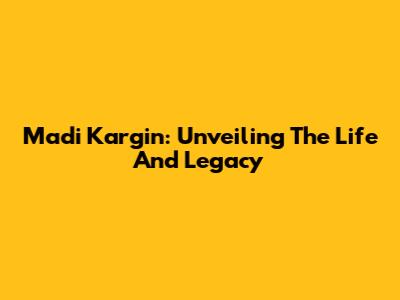 Madi Kargin: Unveiling The Life And Legacy
