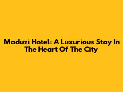 Maduzi Hotel: A Luxurious Stay In The Heart Of The City