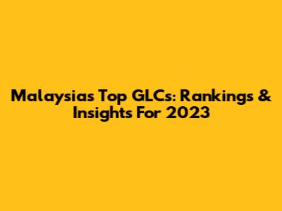 Malaysia's Top GLCs: Rankings & Insights For 2023