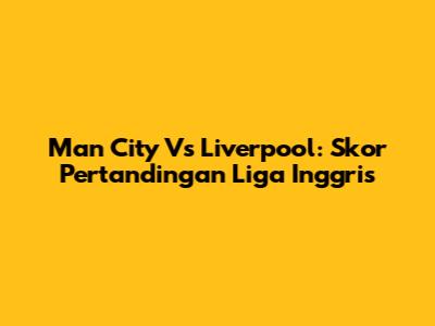 Man City Vs Liverpool: Skor Pertandingan Liga Inggris