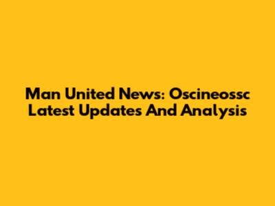 Man United News: Oscineossc Latest Updates And Analysis