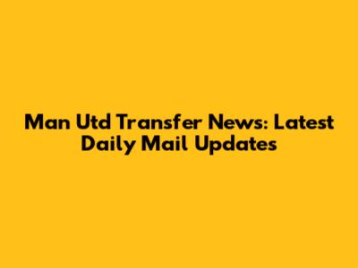 Man Utd Transfer News: Latest Daily Mail Updates