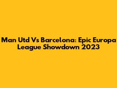 Man Utd Vs Barcelona: Epic Europa League Showdown 2023