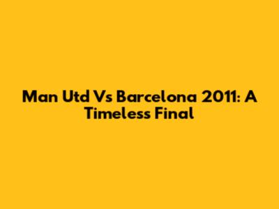 Man Utd Vs Barcelona 2011: A Timeless Final