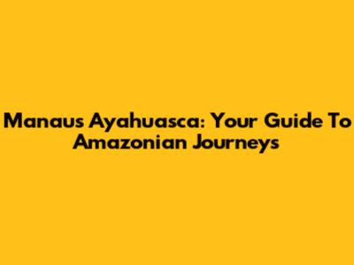 Manaus Ayahuasca: Your Guide To Amazonian Journeys