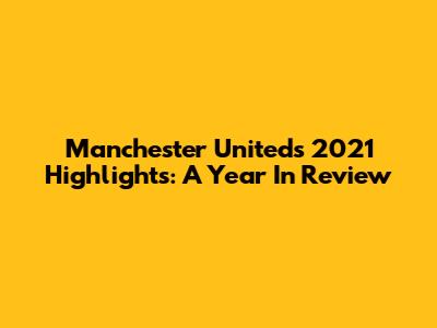 Manchester United's 2021 Highlights: A Year In Review