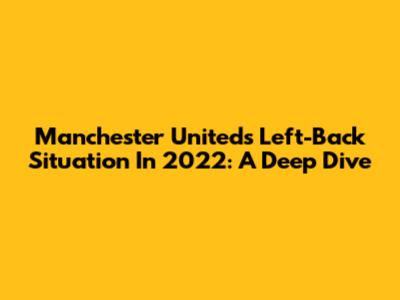 Manchester United's Left-Back Situation In 2022: A Deep Dive