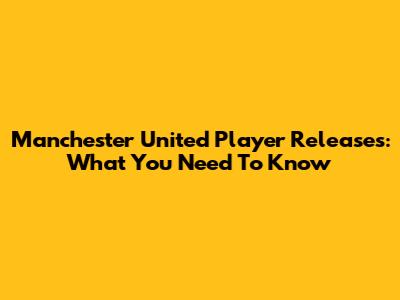 Manchester United Player Releases: What You Need To Know