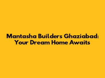 Mantasha Builders Ghaziabad: Your Dream Home Awaits