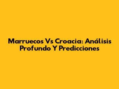 Marruecos Vs Croacia: Análisis Profundo Y Predicciones