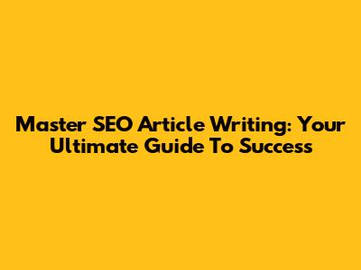 Master SEO Article Writing: Your Ultimate Guide To Success