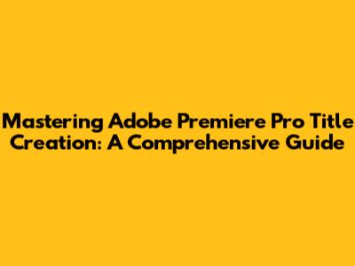 Mastering Adobe Premiere Pro Title Creation: A Comprehensive Guide