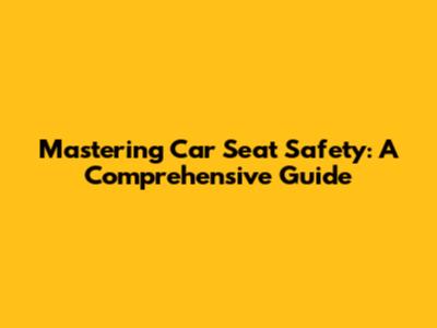 Mastering Car Seat Safety: A Comprehensive Guide