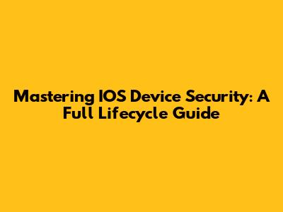 Mastering IOS Device Security: A Full Lifecycle Guide