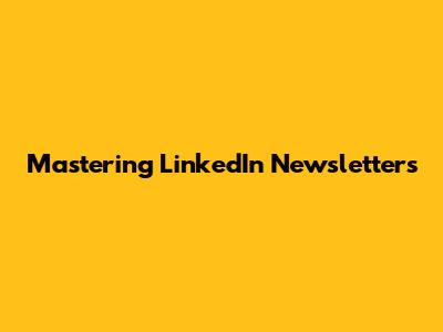 Mastering LinkedIn Newsletters