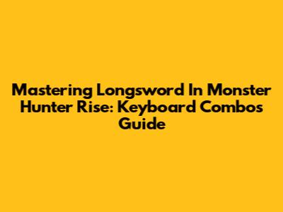 Mastering Longsword In Monster Hunter Rise: Keyboard Combos Guide