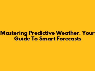 Mastering Predictive Weather: Your Guide To Smart Forecasts