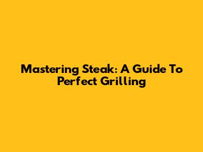 Mastering Steak: A Guide To Perfect Grilling