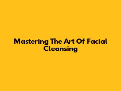 Mastering The Art Of Facial Cleansing