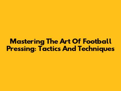 Mastering The Art Of Football Pressing: Tactics And Techniques