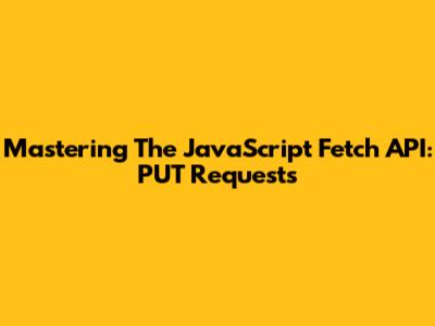 Mastering The JavaScript Fetch API: PUT Requests