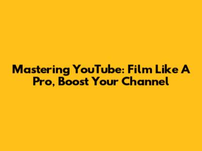 Mastering YouTube: Film Like A Pro, Boost Your Channel