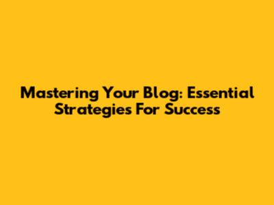 Mastering Your Blog: Essential Strategies For Success