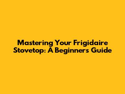 Mastering Your Frigidaire Stovetop: A Beginner's Guide